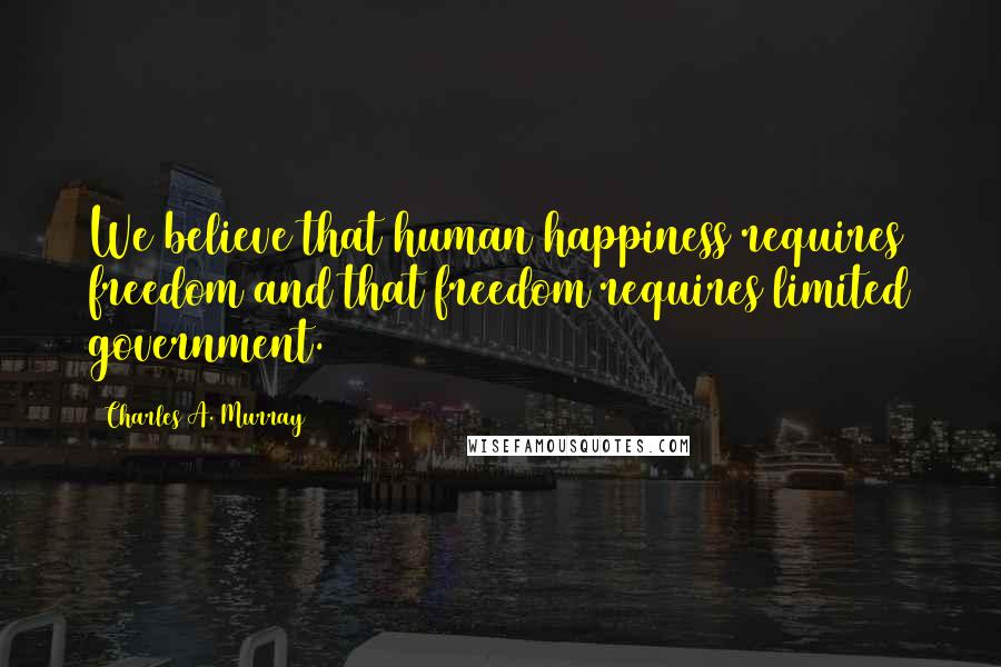 Charles A. Murray Quotes: We believe that human happiness requires freedom and that freedom requires limited government.