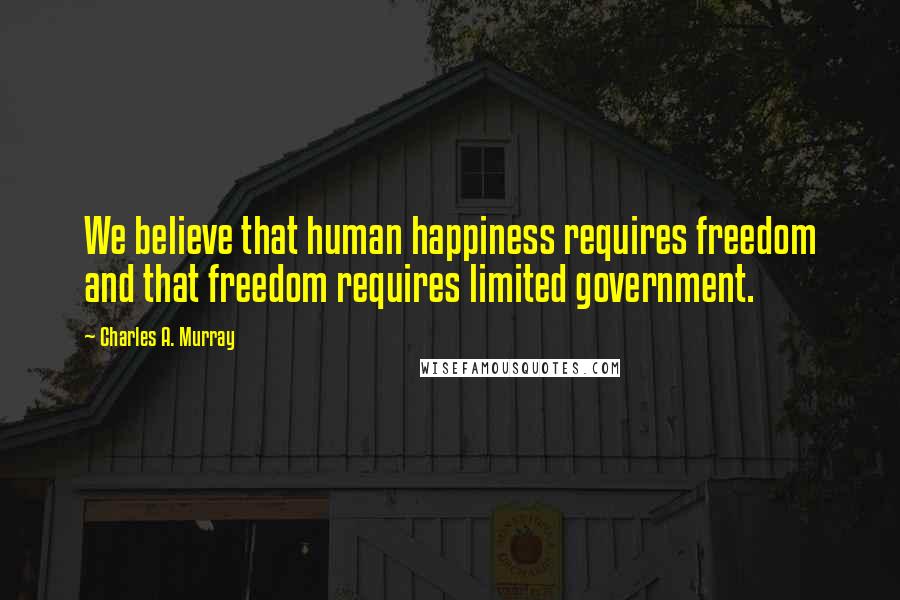 Charles A. Murray Quotes: We believe that human happiness requires freedom and that freedom requires limited government.