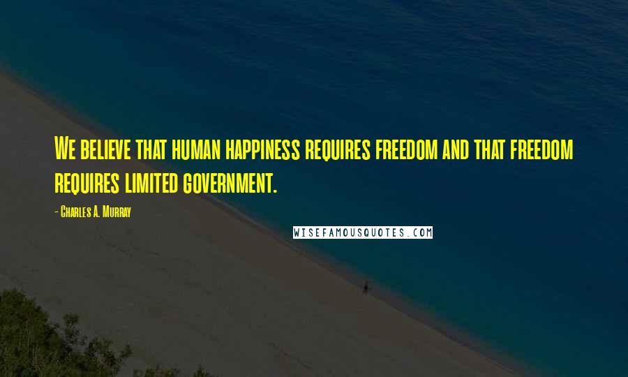Charles A. Murray Quotes: We believe that human happiness requires freedom and that freedom requires limited government.