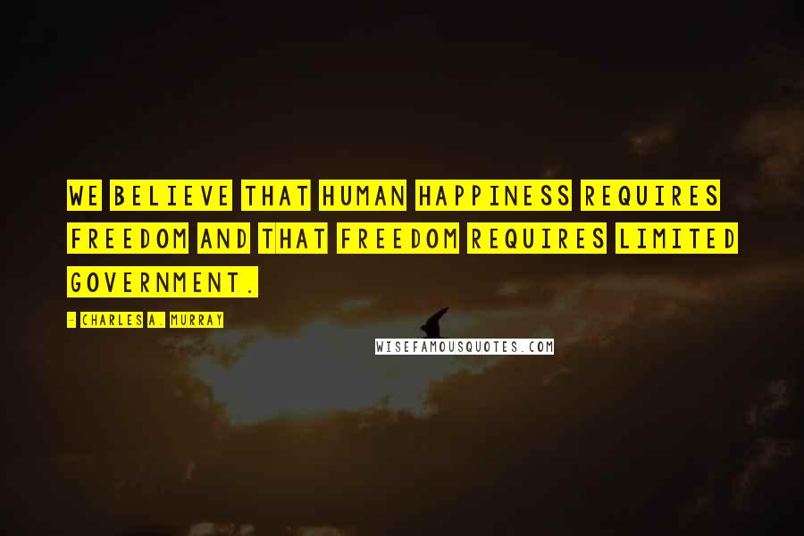 Charles A. Murray Quotes: We believe that human happiness requires freedom and that freedom requires limited government.