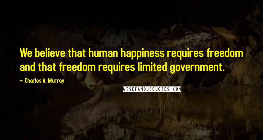 Charles A. Murray Quotes: We believe that human happiness requires freedom and that freedom requires limited government.