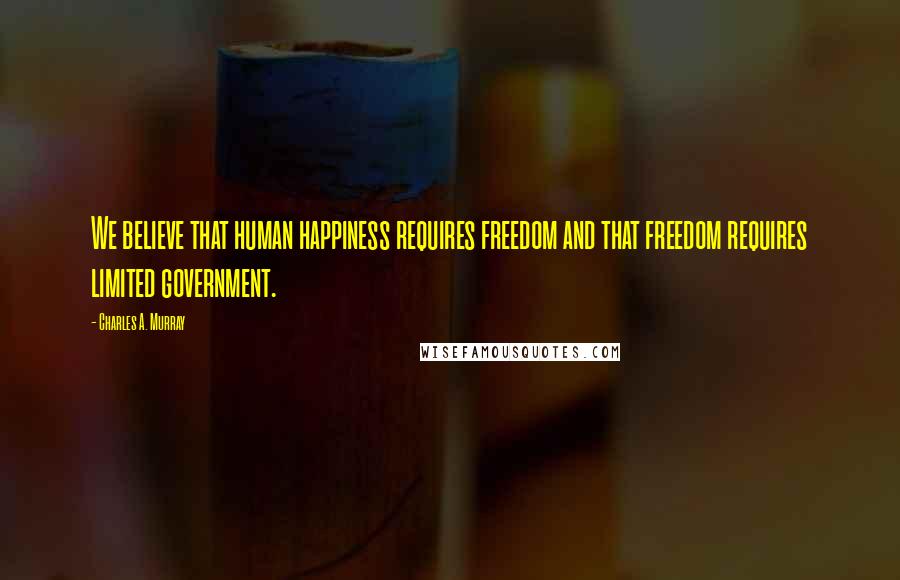 Charles A. Murray Quotes: We believe that human happiness requires freedom and that freedom requires limited government.