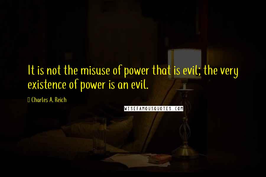 Charles A. Reich Quotes: It is not the misuse of power that is evil; the very existence of power is an evil.