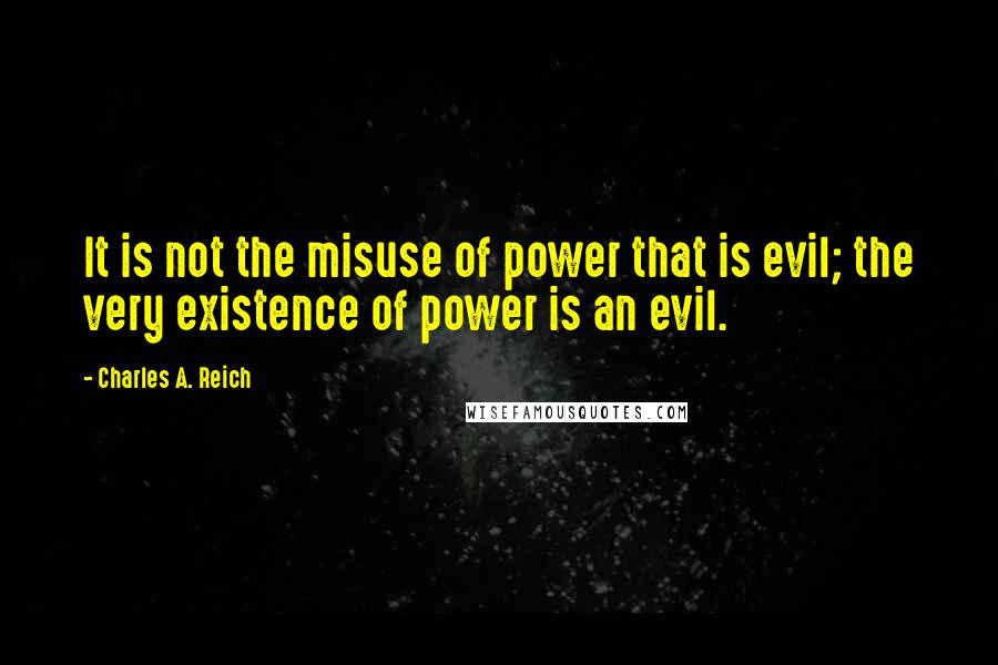 Charles A. Reich Quotes: It is not the misuse of power that is evil; the very existence of power is an evil.