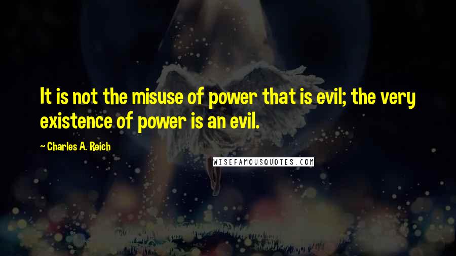 Charles A. Reich Quotes: It is not the misuse of power that is evil; the very existence of power is an evil.