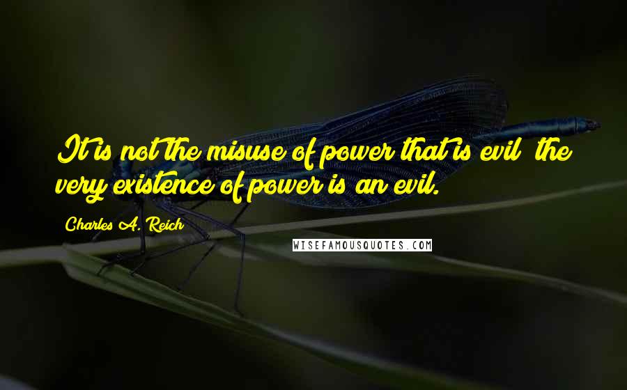 Charles A. Reich Quotes: It is not the misuse of power that is evil; the very existence of power is an evil.