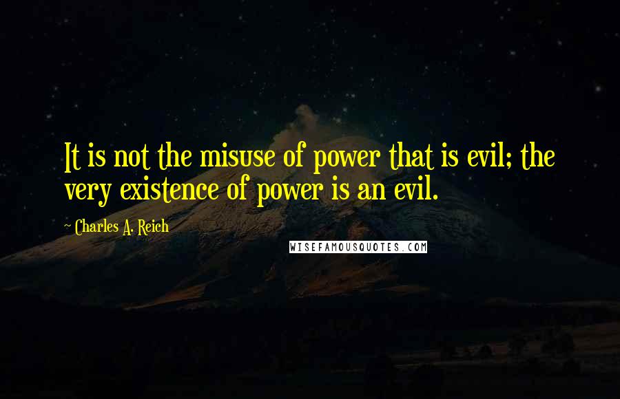 Charles A. Reich Quotes: It is not the misuse of power that is evil; the very existence of power is an evil.