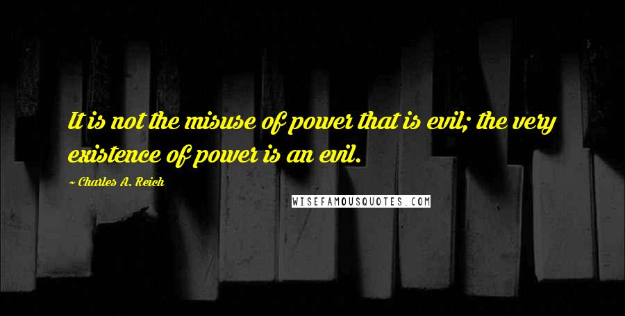 Charles A. Reich Quotes: It is not the misuse of power that is evil; the very existence of power is an evil.