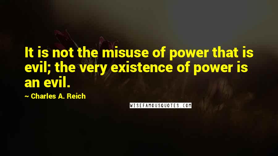 Charles A. Reich Quotes: It is not the misuse of power that is evil; the very existence of power is an evil.