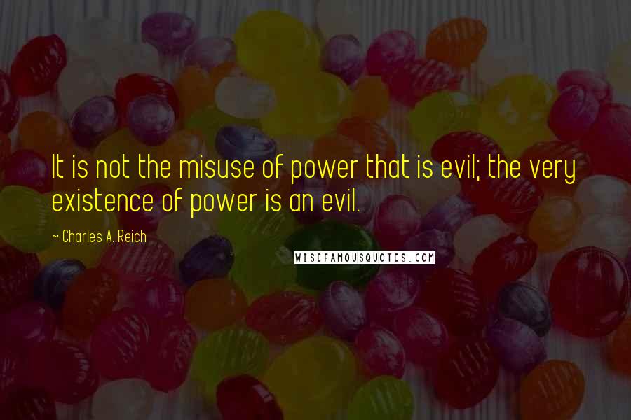 Charles A. Reich Quotes: It is not the misuse of power that is evil; the very existence of power is an evil.