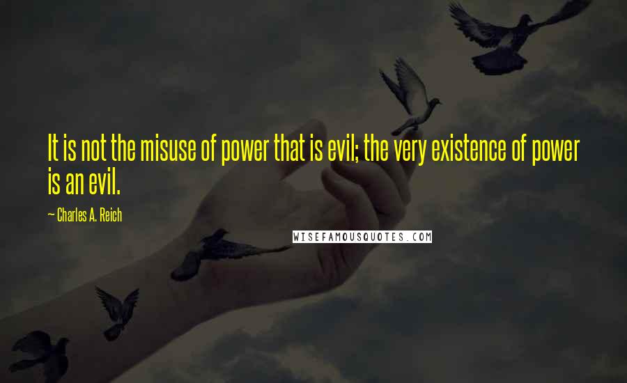 Charles A. Reich Quotes: It is not the misuse of power that is evil; the very existence of power is an evil.