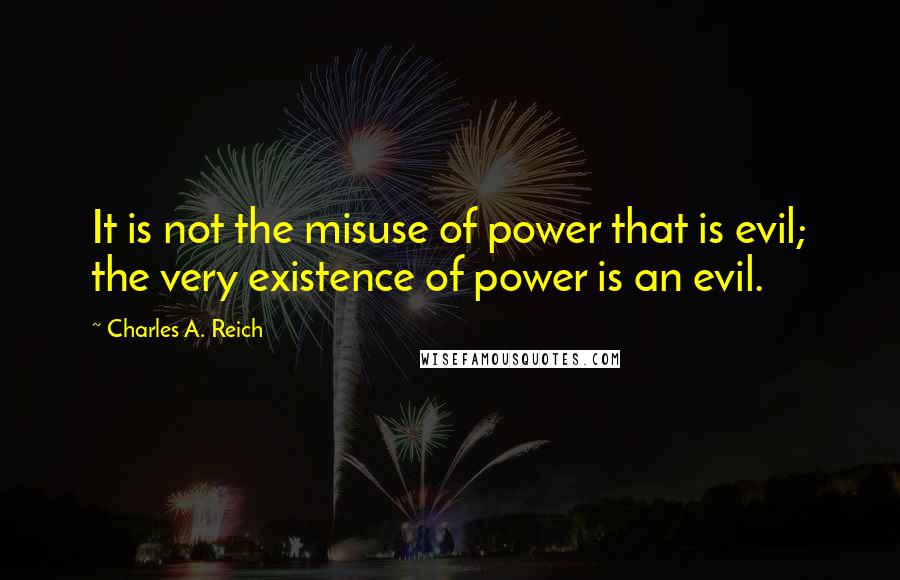 Charles A. Reich Quotes: It is not the misuse of power that is evil; the very existence of power is an evil.