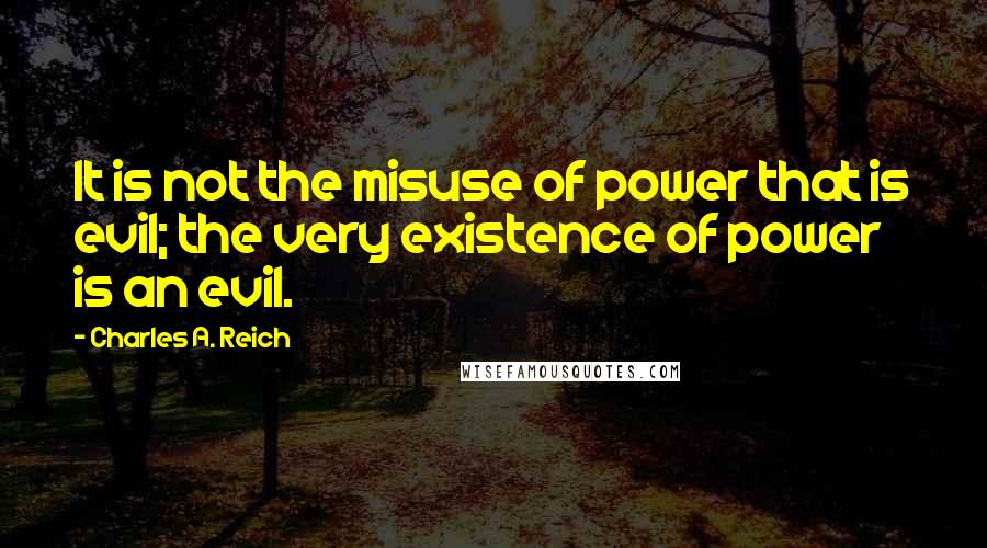 Charles A. Reich Quotes: It is not the misuse of power that is evil; the very existence of power is an evil.