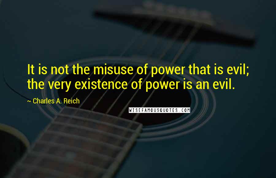 Charles A. Reich Quotes: It is not the misuse of power that is evil; the very existence of power is an evil.