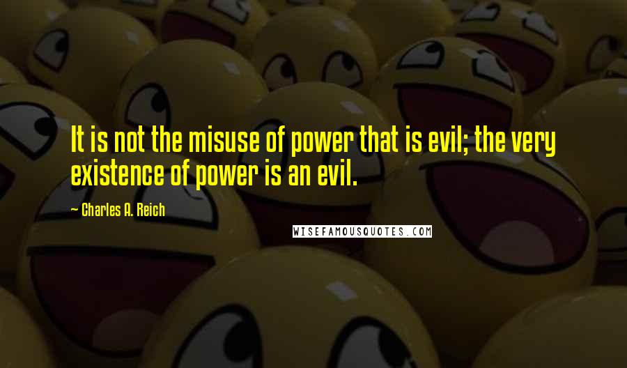 Charles A. Reich Quotes: It is not the misuse of power that is evil; the very existence of power is an evil.