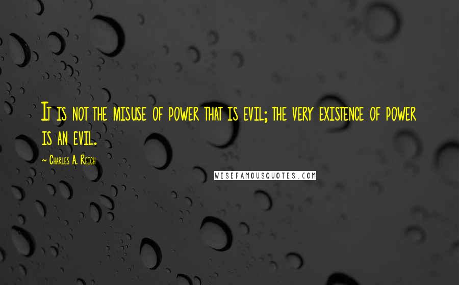 Charles A. Reich Quotes: It is not the misuse of power that is evil; the very existence of power is an evil.