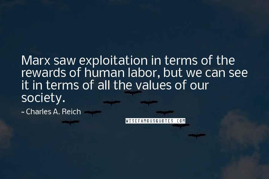 Charles A. Reich Quotes: Marx saw exploitation in terms of the rewards of human labor, but we can see it in terms of all the values of our society.