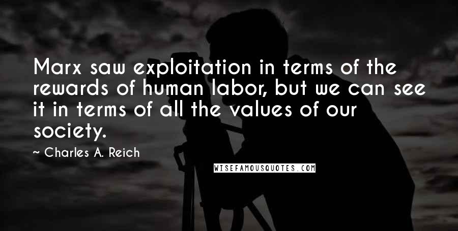 Charles A. Reich Quotes: Marx saw exploitation in terms of the rewards of human labor, but we can see it in terms of all the values of our society.