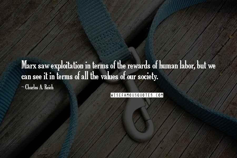 Charles A. Reich Quotes: Marx saw exploitation in terms of the rewards of human labor, but we can see it in terms of all the values of our society.