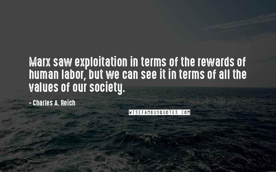 Charles A. Reich Quotes: Marx saw exploitation in terms of the rewards of human labor, but we can see it in terms of all the values of our society.