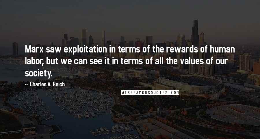 Charles A. Reich Quotes: Marx saw exploitation in terms of the rewards of human labor, but we can see it in terms of all the values of our society.