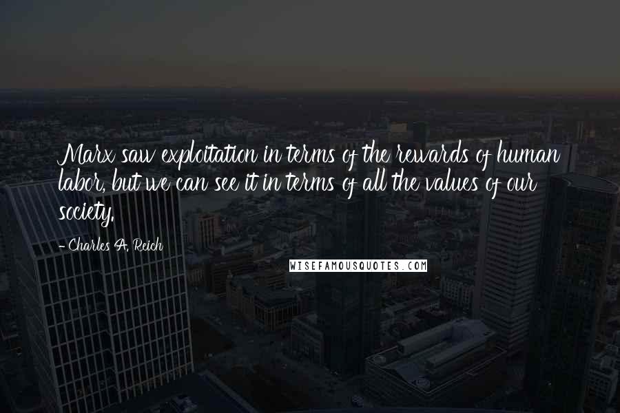 Charles A. Reich Quotes: Marx saw exploitation in terms of the rewards of human labor, but we can see it in terms of all the values of our society.