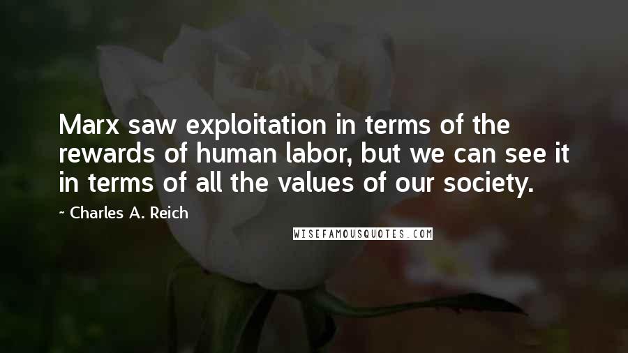 Charles A. Reich Quotes: Marx saw exploitation in terms of the rewards of human labor, but we can see it in terms of all the values of our society.