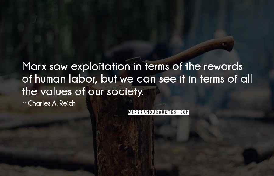 Charles A. Reich Quotes: Marx saw exploitation in terms of the rewards of human labor, but we can see it in terms of all the values of our society.