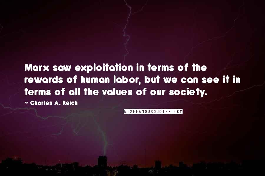 Charles A. Reich Quotes: Marx saw exploitation in terms of the rewards of human labor, but we can see it in terms of all the values of our society.