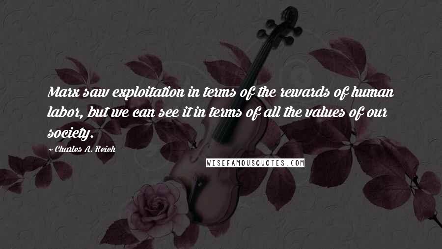 Charles A. Reich Quotes: Marx saw exploitation in terms of the rewards of human labor, but we can see it in terms of all the values of our society.