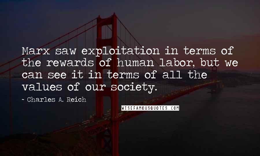 Charles A. Reich Quotes: Marx saw exploitation in terms of the rewards of human labor, but we can see it in terms of all the values of our society.