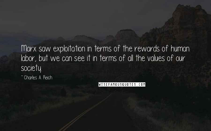 Charles A. Reich Quotes: Marx saw exploitation in terms of the rewards of human labor, but we can see it in terms of all the values of our society.