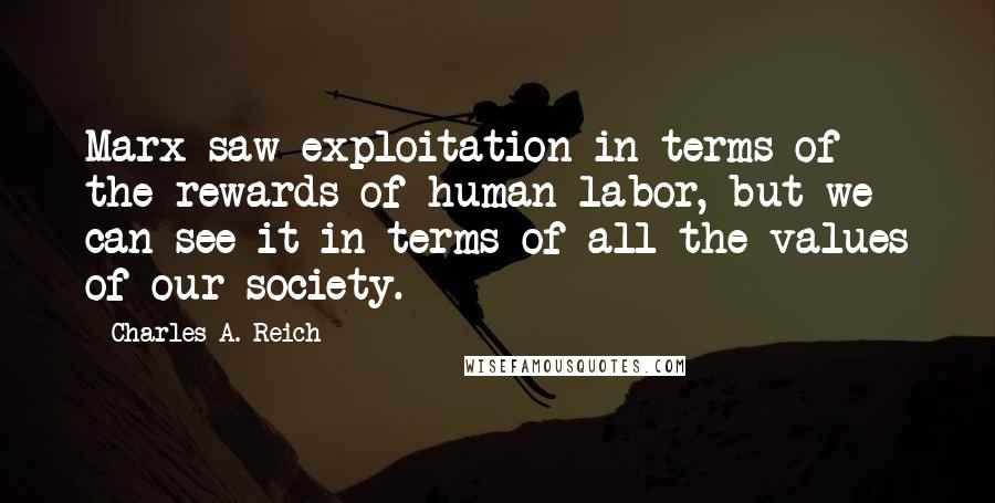 Charles A. Reich Quotes: Marx saw exploitation in terms of the rewards of human labor, but we can see it in terms of all the values of our society.