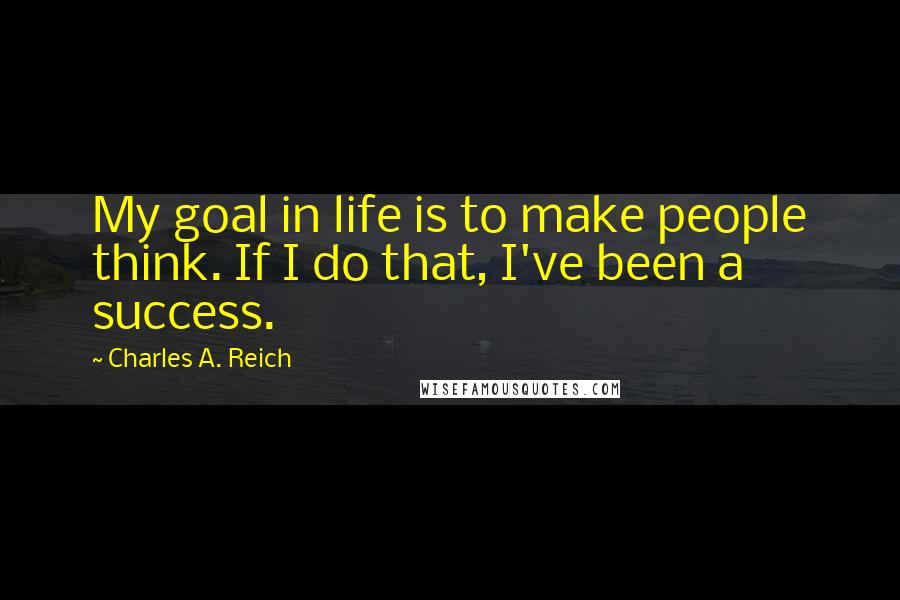 Charles A. Reich Quotes: My goal in life is to make people think. If I do that, I've been a success.