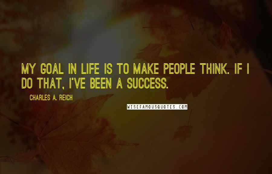Charles A. Reich Quotes: My goal in life is to make people think. If I do that, I've been a success.