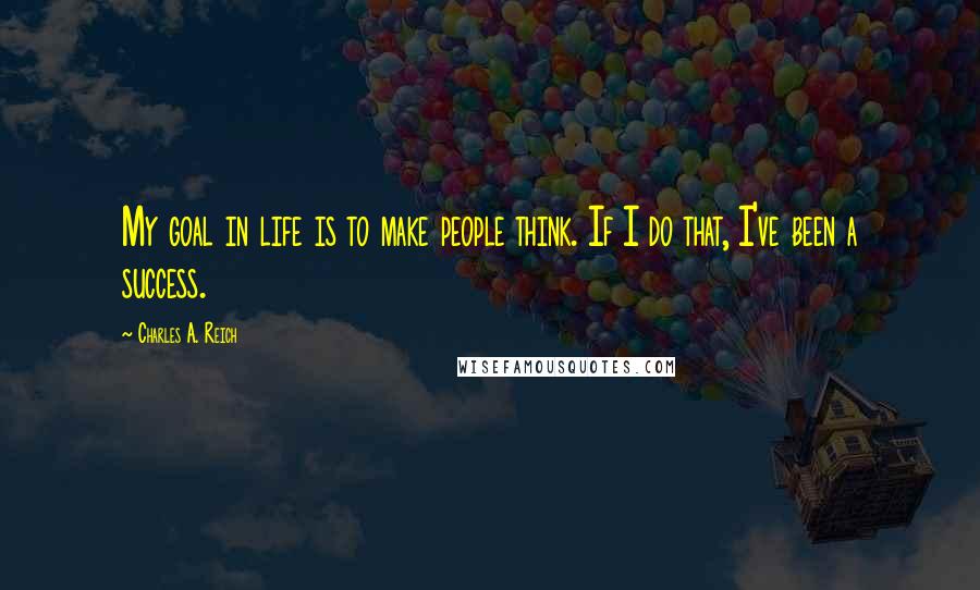 Charles A. Reich Quotes: My goal in life is to make people think. If I do that, I've been a success.