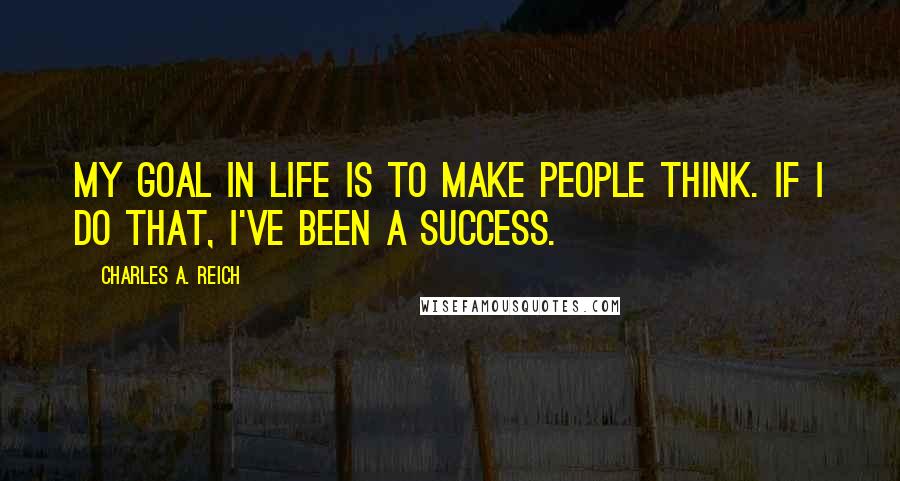 Charles A. Reich Quotes: My goal in life is to make people think. If I do that, I've been a success.