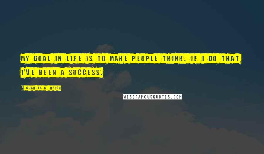 Charles A. Reich Quotes: My goal in life is to make people think. If I do that, I've been a success.