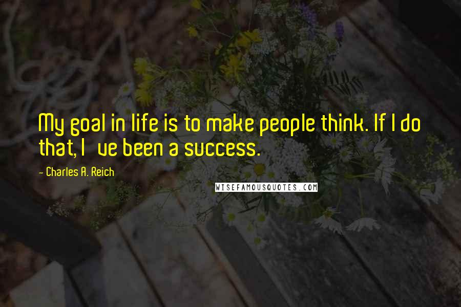 Charles A. Reich Quotes: My goal in life is to make people think. If I do that, I've been a success.
