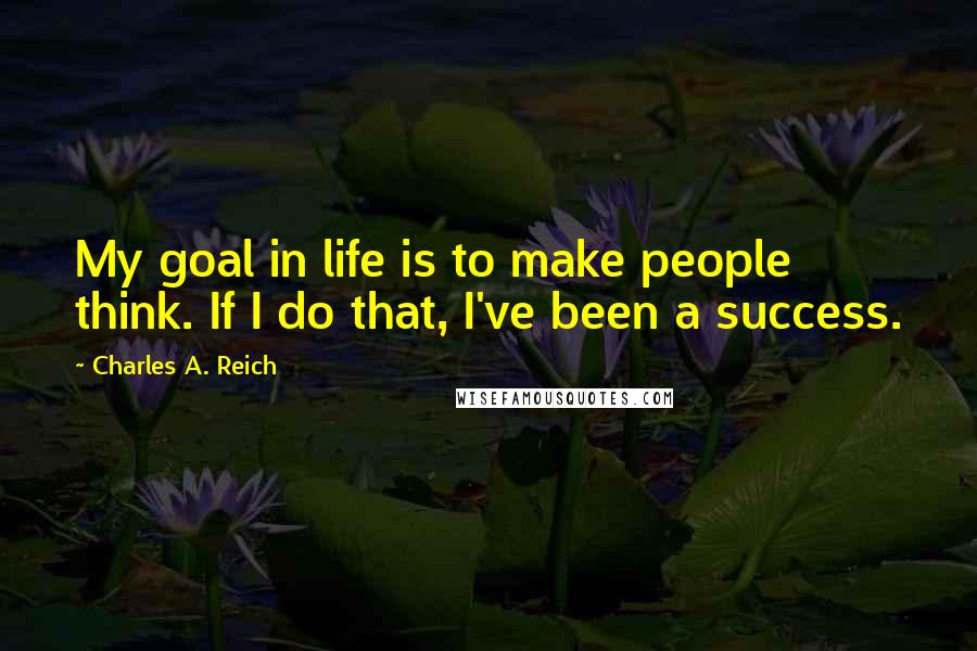 Charles A. Reich Quotes: My goal in life is to make people think. If I do that, I've been a success.