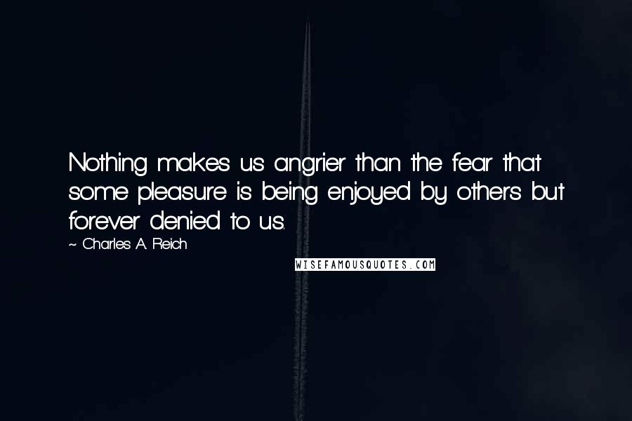 Charles A. Reich Quotes: Nothing makes us angrier than the fear that some pleasure is being enjoyed by others but forever denied to us.