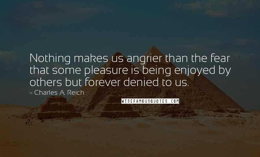 Charles A. Reich Quotes: Nothing makes us angrier than the fear that some pleasure is being enjoyed by others but forever denied to us.