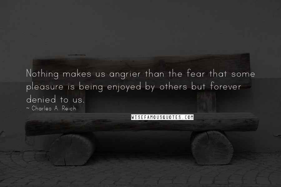 Charles A. Reich Quotes: Nothing makes us angrier than the fear that some pleasure is being enjoyed by others but forever denied to us.