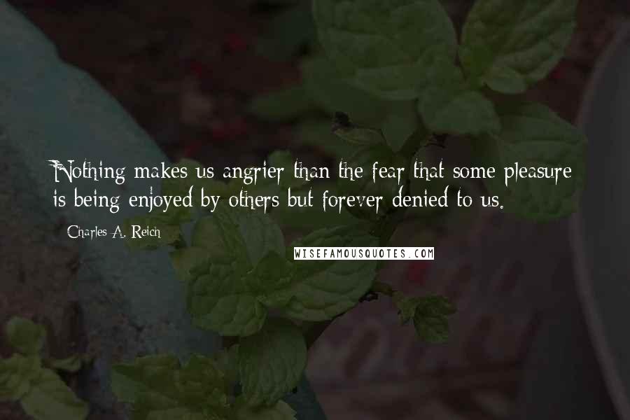 Charles A. Reich Quotes: Nothing makes us angrier than the fear that some pleasure is being enjoyed by others but forever denied to us.