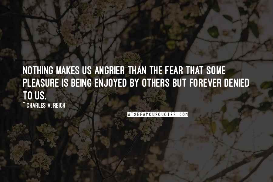 Charles A. Reich Quotes: Nothing makes us angrier than the fear that some pleasure is being enjoyed by others but forever denied to us.