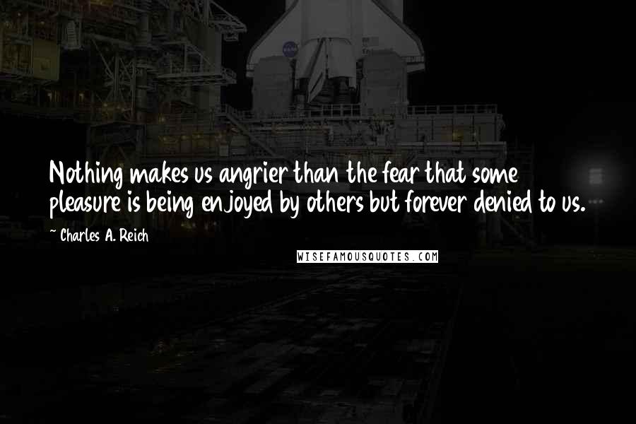 Charles A. Reich Quotes: Nothing makes us angrier than the fear that some pleasure is being enjoyed by others but forever denied to us.