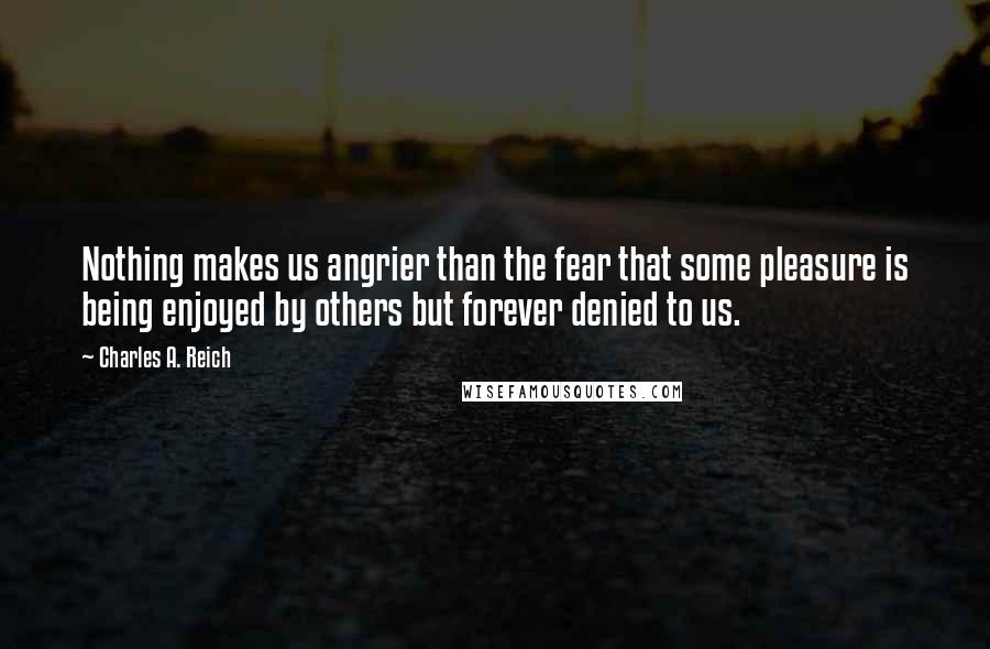 Charles A. Reich Quotes: Nothing makes us angrier than the fear that some pleasure is being enjoyed by others but forever denied to us.