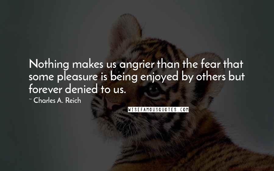 Charles A. Reich Quotes: Nothing makes us angrier than the fear that some pleasure is being enjoyed by others but forever denied to us.