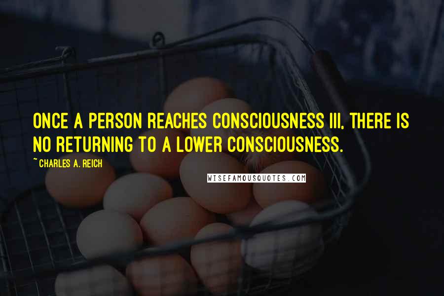Charles A. Reich Quotes: Once a person reaches Consciousness III, there is no returning to a lower consciousness.
