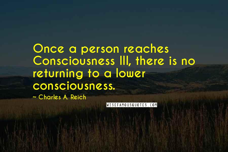 Charles A. Reich Quotes: Once a person reaches Consciousness III, there is no returning to a lower consciousness.